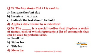By JS Dhanju
Q 55. The key stroke Ctrl + I is used to
a) Scroll bar
b) Status bar
c) Title bar
d) Menu bar
a) Increase the font size
b) Inserts a line break
c) Indicate the text should be bold
d) Applies italic format to selected text
Q 56. The ______ is a special toolbar that displays a series
of names, each of which represents a list of commands that
can be used to perform tasks.
Copyright ©STUDENT SUCCESS by JS Dhanju
 
