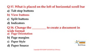 By JS Dhanju
Q 57. What is placed on the left of horizontal scroll bar
a) Page Orientation
b) Page margins
c) Paper Style
d) Paper Source
a) Tab stop buttons
b) View buttons
c) Split buttons
d) Indicators
Q 58. Change the _________ to create a document in
wide format
Copyright ©STUDENT SUCCESS by JS Dhanju
 