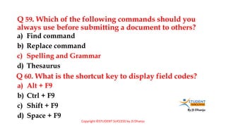 By JS Dhanju
Q 59. Which of the following commands should you
always use before submitting a document to others?
a) Alt + F9
b) Ctrl + F9
c) Shift + F9
d) Space + F9
a) Find command
b) Replace command
c) Spelling and Grammar
d) Thesaurus
Q 60. What is the shortcut key to display field codes?
Copyright ©STUDENT SUCCESS by JS Dhanju
 