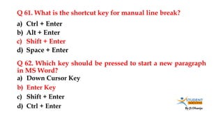 By JS Dhanju
Q 61. What is the shortcut key for manual line break?
a) Down Cursor Key
b) Enter Key
c) Shift + Enter
d) Ctrl + Enter
a) Ctrl + Enter
b) Alt + Enter
c) Shift + Enter
d) Space + Enter
Q 62. Which key should be pressed to start a new paragraph
in MS Word?
 