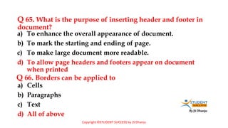 By JS Dhanju
Q 65. What is the purpose of inserting header and footer in
document?
a) Cells
b) Paragraphs
c) Text
d) All of above
a) To enhance the overall appearance of document.
b) To mark the starting and ending of page.
c) To make large document more readable.
d) To allow page headers and footers appear on document
when printed
Q 66. Borders can be applied to
Copyright ©STUDENT SUCCESS by JS Dhanju
 