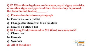 By JS Dhanju
Q 67. When three hyphens, underscores, equal signs, asterisks,
or number signs are typed and then the enter key is pressed,
the Auto Format feature_______ .
a) Characters
b) Formats
c) Symbols
d) All of the above
a) Places a border above a paragraph
b) Creates a numbered list
c) Changes the characters to an em dash
d) Creates a bulleted list
Q 68. Using Find command in MS Word, we can search?
 