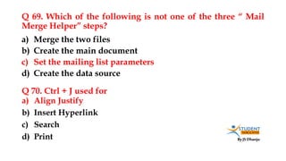 By JS Dhanju
Q 69. Which of the following is not one of the three “ Mail
Merge Helper” steps?
a) Align Justify
b) Insert Hyperlink
c) Search
d) Print
a) Merge the two files
b) Create the main document
c) Set the mailing list parameters
d) Create the data source
Q 70. Ctrl + J used for
 