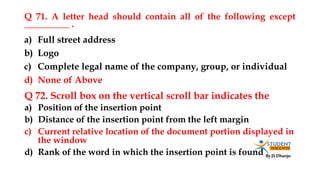 By JS Dhanju
Q 71. A letter head should contain all of the following except
__________ .
a) Position of the insertion point
b) Distance of the insertion point from the left margin
c) Current relative location of the document portion displayed in
the window
d) Rank of the word in which the insertion point is found
a) Full street address
b) Logo
c) Complete legal name of the company, group, or individual
d) None of Above
Q 72. Scroll box on the vertical scroll bar indicates the
 