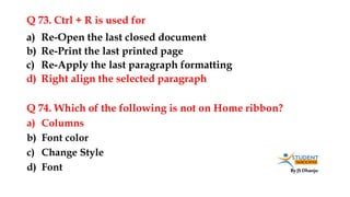 By JS Dhanju
Q 73. Ctrl + R is used for
a) Columns
b) Font color
c) Change Style
d) Font
a) Re-Open the last closed document
b) Re-Print the last printed page
c) Re-Apply the last paragraph formatting
d) Right align the selected paragraph
Q 74. Which of the following is not on Home ribbon?
 