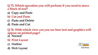 By JS Dhanju
Q 75. Which operation you will perform if you need to move
a block of text?
a) Normal
b) Print Layout
c) Outline
d) Web Layout
a) Copy and Paste
b) Cut and Paste
c) Paste and Delete
d) Paste and Cut
Q 76. With which view can you see how text and graphics will
appear on printed page?
 