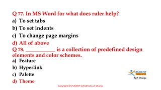 By JS Dhanju
Q 77. In MS Word for what does ruler help?
a) Feature
b) Hyperlink
c) Palette
d) Theme
a) To set tabs
b) To set indents
c) To change page margins
d) All of above
Q 78. ___________ is a collection of predefined design
elements and color schemes.
Copyright ©STUDENT SUCCESS by JS Dhanju
 