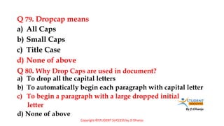 By JS Dhanju
Q 79. Dropcap means
a) To drop all the capital letters
b) To automatically begin each paragraph with capital letter
c) To begin a paragraph with a large dropped initial
letter
d) None of above
a) All Caps
b) Small Caps
c) Title Case
d) None of above
Q 80. Why Drop Caps are used in document?
Copyright ©STUDENT SUCCESS by JS Dhanju
 