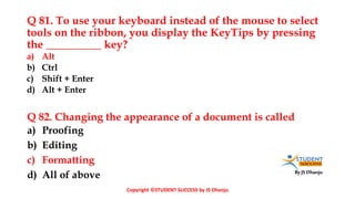 By JS Dhanju
Q 81. To use your keyboard instead of the mouse to select
tools on the ribbon, you display the KeyTips by pressing
the __________ key?
a) Proofing
b) Editing
c) Formatting
d) All of above
a) Alt
b) Ctrl
c) Shift + Enter
d) Alt + Enter
Q 82. Changing the appearance of a document is called
Copyright ©STUDENT SUCCESS by JS Dhanju
 