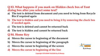 By JS Dhanju
Q 83. What happens if you mark on Hidden check box of Font
dialog box after you select some text?
a) Moves the cursor to beginning of the document
b) Moves the cursor to beginning of the paragraph
c) Moves the cursor to beginning of the screen
d) Moves the cursor to beginning of the line
a) The text is deleted from document and you need to bring from Recycle
Bin if required again
b) The text is hidden and you need to bring it by removing the check box
if needed again.
c) The text is deleted and cannot be returned back
d) The text is hidden and cannot be returned back
Q 84. Home Key
Copyright ©STUDENT SUCCESS by JS Dhanju
 