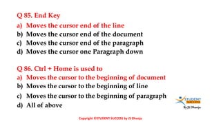 By JS Dhanju
Q 85. End Key
a) Moves the cursor to the beginning of document
b) Moves the cursor to the beginning of line
c) Moves the cursor to the beginning of paragraph
d) All of above
a) Moves the cursor end of the line
b) Moves the cursor end of the document
c) Moves the cursor end of the paragraph
d) Moves the cursor one Paragraph down
Q 86. Ctrl + Home is used to
Copyright ©STUDENT SUCCESS by JS Dhanju
 