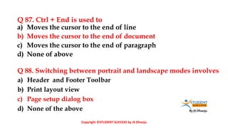By JS Dhanju
Q 87. Ctrl + End is used to
a) Header and Footer Toolbar
b) Print layout view
c) Page setup dialog box
d) None of the above
a) Moves the cursor to the end of line
b) Moves the cursor to the end of document
c) Moves the cursor to the end of paragraph
d) None of above
Q 88. Switching between portrait and landscape modes involves
Copyright ©STUDENT SUCCESS by JS Dhanju
 