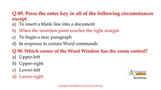 By JS Dhanju
Q 89. Press the enter key in all of the following circumstances
except
a) Upper-left
b) Upper-right
c) Lower-left
d) Lower-right
a) To insert a blank line into a document
b) When the insertion point reaches the right margin
c) To begin a new paragraph
d) In response to certain Word commands
Q 90. Which corner of the Word Window has the zoom control?
Copyright ©STUDENT SUCCESS by JS Dhanju
 