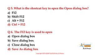 By JS Dhanju
Q 5. What is the shortcut key to open the Open dialog box?
a) Open dialog box
b) Save dialog box
c) Close dialog box
d) Save As dialog box
a) F12
b) Shift F12
c) Alt + F12
d) Ctrl + F12
Q 6. The F12 key is used to open
Copyright ©STUDENT SUCCESS by JS Dhanju
 