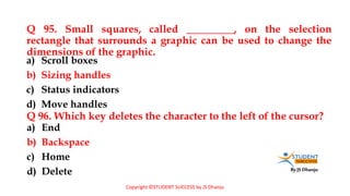 By JS Dhanju
Q 95. Small squares, called _________, on the selection
rectangle that surrounds a graphic can be used to change the
dimensions of the graphic.
a) End
b) Backspace
c) Home
d) Delete
a) Scroll boxes
b) Sizing handles
c) Status indicators
d) Move handles
Q 96. Which key deletes the character to the left of the cursor?
Copyright ©STUDENT SUCCESS by JS Dhanju
 