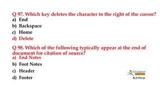 By JS Dhanju
Q 97. Which key deletes the character to the right of the cursor?
a) End Notes
b) Foot Notes
c) Header
d) Footer
a) End
b) Backspace
c) Home
d) Delete
Q 98. Which of the following typically appear at the end of
document for citation of source?
 