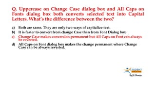 By JS Dhanju
Q. Uppercase on Change Case dialog box and All Caps on
Fonts dialog box both converts selected text into Capital
Letters. What’s the difference between the two?
a) Both are same. They are only two ways of capitalize text.
b) It is faster to convert from change Case than from Font Dialog box
c) Change Case makes conversion permanent but All Caps on Font can always
be reverted.
d) All Caps on Font dialog box makes the change permanent where Change
Case can be always reverted.
 
