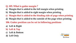By JS Dhanju
Q. 105. What is gutter margin ?
a) Left & Right
b) Left & Top
c) Left & Bottom
d) Left Only
a) Margin that is added to the left margin when printing
b) Margin that is added to right margin when printing
c) Margin that is added to the binding side of page when printing
d) Margin that is added to the outside of the page when printing.
106. Gutter position can be set in following positions
 