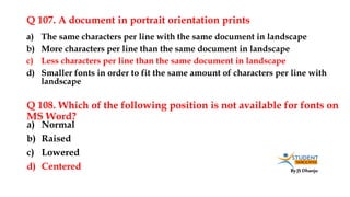 By JS Dhanju
Q 107. A document in portrait orientation prints
a) Normal
b) Raised
c) Lowered
d) Centered
a) The same characters per line with the same document in landscape
b) More characters per line than the same document in landscape
c) Less characters per line than the same document in landscape
d) Smaller fonts in order to fit the same amount of characters per line with
landscape
Q 108. Which of the following position is not available for fonts on
MS Word?
 
