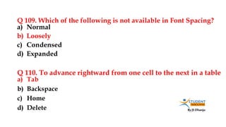 By JS Dhanju
Q 109. Which of the following is not available in Font Spacing?
a) Tab
b) Backspace
c) Home
d) Delete
a) Normal
b) Loosely
c) Condensed
d) Expanded
Q 110. To advance rightward from one cell to the next in a table
 