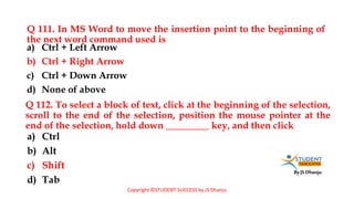 By JS Dhanju
Q 111. In MS Word to move the insertion point to the beginning of
the next word command used is
a) Ctrl
b) Alt
c) Shift
d) Tab
a) Ctrl + Left Arrow
b) Ctrl + Right Arrow
c) Ctrl + Down Arrow
d) None of above
Q 112. To select a block of text, click at the beginning of the selection,
scroll to the end of the selection, position the mouse pointer at the
end of the selection, hold down _________ key, and then click
Copyright ©STUDENT SUCCESS by JS Dhanju
 