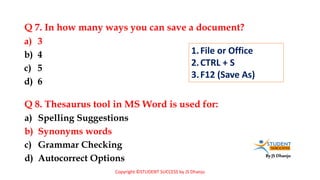 By JS Dhanju
Q 7. In how many ways you can save a document?
a) Spelling Suggestions
b) Synonyms words
c) Grammar Checking
d) Autocorrect Options
a) 3
b) 4
c) 5
d) 6
Q 8. Thesaurus tool in MS Word is used for:
1.File or Office
2.CTRL + S
3.F12 (Save As)
Copyright ©STUDENT SUCCESS by JS Dhanju
 