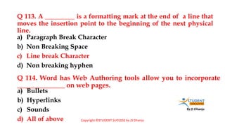 By JS Dhanju
Q 113. A _________ is a formatting mark at the end of a line that
moves the insertion point to the beginning of the next physical
line.
a) Bullets
b) Hyperlinks
c) Sounds
d) All of above
a) Paragraph Break Character
b) Non Breaking Space
c) Line break Character
d) Non breaking hyphen
Q 114. Word has Web Authoring tools allow you to incorporate
______________ on web pages.
Copyright ©STUDENT SUCCESS by JS Dhanju
 