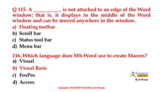 By JS Dhanju
Q 115. A ___________ is not attached to an edge of the Word
window; that is, it displays in the middle of the Word
window and can be moved anywhere in the window.
a) Visual
b) Visual Basic
c) FoxPro
d) Access
a) Floating toolbar
b) Scroll bar
c) Status tool bar
d) Menu bar
116. Which language does MS-Word use to create Macros?
Copyright ©STUDENT SUCCESS by JS Dhanju
 