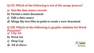 By JS Dhanju
Q 119. Which of the following is not of the merge process?
a) Clip Art
b) Word Art
c) Drop Cap
d) All of above
a) Sort the data source records
b) Format a main document
c) Edit a data source
d) Merge the two files to print or create a new doucment
Q 120. Which of the following is graphic solution for Word
Processor?
 