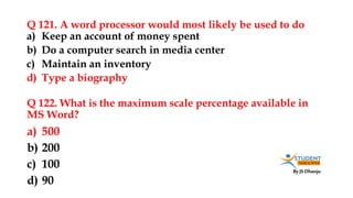 By JS Dhanju
Q 121. A word processor would most likely be used to do
a) 500
b) 200
c) 100
d) 90
a) Keep an account of money spent
b) Do a computer search in media center
c) Maintain an inventory
d) Type a biography
Q 122. What is the maximum scale percentage available in
MS Word?
 