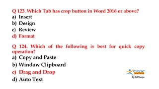 By JS Dhanju
Q 123. Which Tab has crop button in Word 2016 or above?
a) Copy and Paste
b) Window Clipboard
c) Drag and Drop
d) Auto Text
a) Insert
b) Design
c) Review
d) Format
Q 124. Which of the following is best for quick copy
operation?
 