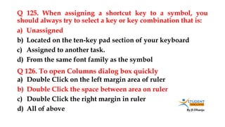 By JS Dhanju
Q 125. When assigning a shortcut key to a symbol, you
should always try to select a key or key combination that is:
a) Double Click on the left margin area of ruler
b) Double Click the space between area on ruler
c) Double Click the right margin in ruler
d) All of above
a) Unassigned
b) Located on the ten-key pad section of your keyboard
c) Assigned to another task.
d) From the same font family as the symbol
Q 126. To open Columns dialog box quickly
 
