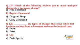 By JS Dhanju
Q 127. Which of the following enables you to make multiple
changes in a document at once?
a) Copy
b) Paste
c) Cut
d) Paste Special
a) Find Command
b) Replace Command
c) Drag and Drop
d) Copy Command
Q 128. ___________ are types of changes that occur when text
has been omitted from a document and must be inserted later.
 