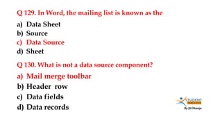 By JS Dhanju
Q 129. In Word, the mailing list is known as the
a) Mail merge toolbar
b) Header row
c) Data fields
d) Data records
a) Data Sheet
b) Source
c) Data Source
d) Sheet
Q 130. What is not a data source component?
 