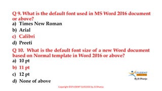 By JS Dhanju
Q 9. What is the default font used in MS Word 2016 document
or above?
a) 10 pt
b) 11 pt
c) 12 pt
d) None of above
a) Times New Roman
b) Arial
c) Calibri
d) Preeti
Q 10. What is the default font size of a new Word document
based on Normal template in Word 2016 or above?
Copyright ©STUDENT SUCCESS by JS Dhanju
 