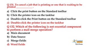 By JS Dhanju
Q 131. To cancel a job that is printing or one that is waiting to be
printed ____________ .
a) Main document
b) Data Source
c) Merge fields
d) Word fields
a) Click the print button on the Standard toolbar
b) Click the printer icon on the taskbar
c) Double-click the Print button on the Standard toolbar
d) Double-click the printer icon on the taskbar
Q 132. Which of the following is not essential component
to perform a mail merge operation?
 
