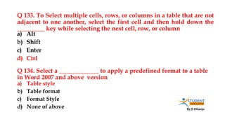 By JS Dhanju
Q 133. To Select multiple cells, rows, or columns in a table that are not
adjacent to one another, select the first cell and then hold down the
_________ key while selecting the next cell, row, or column
a) Table style
b) Table format
c) Format Style
d) None of above
a) Alt
b) Shift
c) Enter
d) Ctrl
Q 134. Select a _____________ to apply a predefined format to a table
in Word 2007 and above version
 
