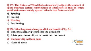 By JS Dhanju
Q 135. The feature of Word that automatically adjusts the amount of
space between certain combination of characters so that an entire
word looks more evenly spaced. What is that feature called?
a) It inserts a clipart picture into the document
b) It lets you choose clipart to insert into document
c) It opens Clip Art task pane
d) None of above
a) Spacing
b) Scaling
c) Kerning
d) Positioning
Q 136. What happens when you click on Insert>>Clip Art
 