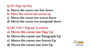 By JS Dhanju
Q 137. Page Up Key
a) Moves the cursor one Page Up
b) Moves the cursor one Paragraph Up
c) Moves the cursor one Screen Up
d) Moves the cursor one Line Up
a) Moves the cursor one line down
b) Move the cursor one screen up
c) Moves the cursor one screen down
d) Moves the cursor one paragraph down
Q 138. "Ctrl + Pageup" is used to
 