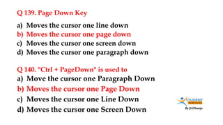By JS Dhanju
Q 139. Page Down Key
a) Move the cursor one Paragraph Down
b) Moves the cursor one Page Down
c) Moves the cursor one Line Down
d) Moves the cursor one Screen Down
a) Moves the cursor one line down
b) Moves the cursor one page down
c) Moves the cursor one screen down
d) Moves the cursor one paragraph down
Q 140. "Ctrl + PageDown" is used to
 