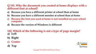 By JS Dhanju
Q 141. Why the document you created at home displays with a
different font at school?
a) Left
b) Right
c) Center
d) Top
a) Because you have a different printer at school than at home
b) Because you have a different monitor at school than at home
c) Because the font you used at home is not installed on your school
computer
d) Because the version of Windows is different
142. Which of the following is not a type of page margin?
Copyright ©STUDENT SUCCESS by JS Dhanju
 