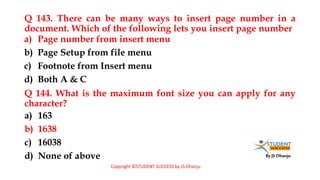 By JS Dhanju
Q 143. There can be many ways to insert page number in a
document. Which of the following lets you insert page number
a) 163
b) 1638
c) 16038
d) None of above
a) Page number from insert menu
b) Page Setup from file menu
c) Footnote from Insert menu
d) Both A & C
Q 144. What is the maximum font size you can apply for any
character?
Copyright ©STUDENT SUCCESS by JS Dhanju
 