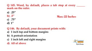 By JS Dhanju
Q 145. Word, by default, places a tab stop at every ______
mark on the ruler.
a) 1 inch top and bottom margins
b) A portrait orientation
c) 1 inch left and right margins
d) All of above
a) .25”
b) .5”
c) .75”
d) 1”
Q 146. By default, your document prints with:
Max: 22 Inches
 