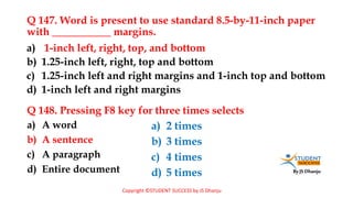 By JS Dhanju
Q 147. Word is present to use standard 8.5-by-11-inch paper
with ___________ margins.
a) A word
b) A sentence
c) A paragraph
d) Entire document
a) 1-inch left, right, top, and bottom
b) 1.25-inch left, right, top and bottom
c) 1.25-inch left and right margins and 1-inch top and bottom
d) 1-inch left and right margins
Q 148. Pressing F8 key for three times selects
a) 2 times
b) 3 times
c) 4 times
d) 5 times
Copyright ©STUDENT SUCCESS by JS Dhanju
 