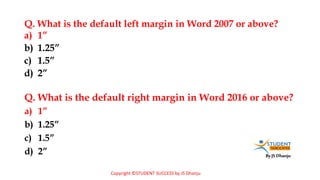 By JS Dhanju
Q. What is the default left margin in Word 2007 or above?
a) 1”
b) 1.25”
c) 1.5”
d) 2”
a) 1”
b) 1.25”
c) 1.5”
d) 2”
Q. What is the default right margin in Word 2016 or above?
Copyright ©STUDENT SUCCESS by JS Dhanju
 