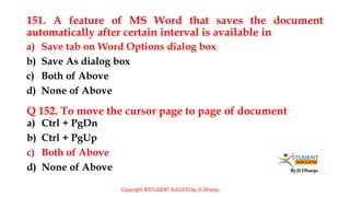 By JS Dhanju
151. A feature of MS Word that saves the document
automatically after certain interval is available in
a) Ctrl + PgDn
b) Ctrl + PgUp
c) Both of Above
d) None of Above
a) Save tab on Word Options dialog box
b) Save As dialog box
c) Both of Above
d) None of Above
Q 152. To move the cursor page to page of document
Copyright ©STUDENT SUCCESS by JS Dhanju
 