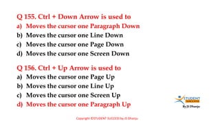 By JS Dhanju
Q 155. Ctrl + Down Arrow is used to
a) Moves the cursor one Page Up
b) Moves the cursor one Line Up
c) Moves the cursor one Screen Up
d) Moves the cursor one Paragraph Up
a) Moves the cursor one Paragraph Down
b) Moves the cursor one Line Down
c) Moves the cursor one Page Down
d) Moves the cursor one Screen Down
Q 156. Ctrl + Up Arrow is used to
Copyright ©STUDENT SUCCESS by JS Dhanju
 