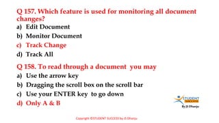 By JS Dhanju
Q 157. Which feature is used for monitoring all document
changes?
a) Use the arrow key
b) Dragging the scroll box on the scroll bar
c) Use your ENTER key to go down
d) Only A & B
a) Edit Document
b) Monitor Document
c) Track Change
d) Track All
Q 158. To read through a document you may
Copyright ©STUDENT SUCCESS by JS Dhanju
 