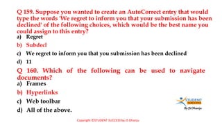 By JS Dhanju
Q 159. Suppose you wanted to create an AutoCorrect entry that would
type the words 'We regret to inform you that your submission has been
declined' of the following choices, which would be the best name you
could assign to this entry?
a) Frames
b) Hyperlinks
c) Web toolbar
d) All of the above.
a) Regret
b) Subdecl
c) We regret to inform you that you submission has been declined
d) 11
Q 160. Which of the following can be used to navigate
documents?
Copyright ©STUDENT SUCCESS by JS Dhanju
 