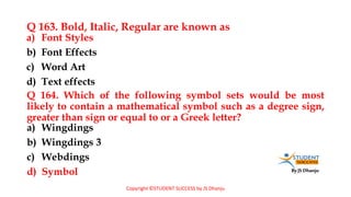 By JS Dhanju
Q 163. Bold, Italic, Regular are known as
a) Wingdings
b) Wingdings 3
c) Webdings
d) Symbol
a) Font Styles
b) Font Effects
c) Word Art
d) Text effects
Q 164. Which of the following symbol sets would be most
likely to contain a mathematical symbol such as a degree sign,
greater than sign or equal to or a Greek letter?
Copyright ©STUDENT SUCCESS by JS Dhanju
 